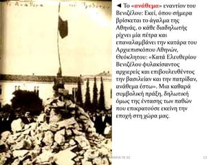 ◄ Το «ανάθεμα» εναντίον του 
Βενιζέλου: Εκεί, όπου σήμερα 
βρίσκεται το άγαλμα της 
Αθηνάς, ο κάθε διαδηλωτής 
ρίχνει μία πέτρα και 
επαναλαμβάνει την κατάρα του 
Αρχιεπισκόπου Αθηνών, 
Θεόκλητου: «Κατά Ελευθερίου 
Βενιζέλου φυλακίσαντος 
αρχιερείς και επιβουλευθέντος 
την βασιλείαν και την πατρίδαν, 
ανάθεμα έστω». Μια καθαρά 
συμβολική πράξη, δηλωτική 
όμως της έντασης των παθών 
που επικρατούσε εκείνη την 
εποχή στη χώρα μας. 
ΔΕΜΟΙΡΑΚΟΥ ΜΑΡΙΑ ΠΕ 02 13 
 