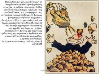 H επέμβαση των γαλλικών δυνάμεων το 
Νοέμβριο του 1916 και ο βομβαρδισμός 
περιοχών της Αθήνας γύρω από το Στάδιο 
και κοντά στα Ανάκτορα, εξαγρίωσε τους 
αντιβενιζελικούς, που κατηγόρησαν τους 
αντιπάλους τους ως προδότες. «Ο φονεύων 
βενιζελικόν δεν φονεύει άνθρωπον», 
διακήρυτταν. Κύμα τρομοκρατίας κατά των 
βενιζελικών ξεσπά στην Αθήνα. Η επιτροπή 
που ανέλαβε αργότερα να ερευνήσει τις 
καταγγελίες των θυμάτων της βίας, 
επιβεβαίωσε 35 φόνους, 922 παράνομες 
φυλακίσεις, 503 περιπτώσεις λεηλασίας και 
31 αναστολές κυκλοφορίας εφημερίδων. 
Διαβάστε περισσότερα: 
http://www.sansimera.gr/articles/3#ixzz2J 
edrURKM 
ΔΕΜΟΙΡΑΚΟΥ ΜΑΡΙΑ ΠΕ 02 14 
 