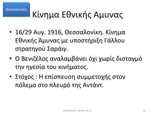 Κίνημα Εθνικής Αμυνας 
Θεσσαλονίκη 
• 16/29 Αυγ. 1916, Θεσσαλονίκη. Κίνημα 
Εθνικής Άμυνας με υποστήριξη Γάλλου 
στρατηγού Σαράιγ. 
• Ο Βενιζέλος αναλαμβάνει όχι χωρίς δισταγμό 
την ηγεσία του κινήματος. 
• Στόχος : Η επίσπευση συμμετοχής στον 
πόλεμο στο πλευρό της Αντάντ. 
ΔΕΜΟΙΡΑΚΟΥ ΜΑΡΙΑ ΠΕ 02 18 
 