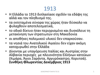 1913 
• Η Ελλάδα το 1913 διπλασίασε σχεδόν τα εδάφη της 
αλλά και τον πληθυσμό της. 
• τα εκτεταμένα σύνορα της χώρας ήταν δύσκολο να 
φυλαχθούν αποτελεσματικά, 
• το οδικό δίκτυο ήταν περιορισμένο και δυσκόλευε τη 
μετακίνηση των στρατιωτών στη Μακεδονία 
• οι αποθήκες πολεμικού υλικού δεν επαρκούσαν. 
• τα νησιά του Ανατολικού Αιγαίου δεν είχαν ακόμη 
κατοχυρωθεί στην Ελλάδα 
• Δίνονται με υπαγόρευση Ιταλίας και Αυστρίας στην 
Αλβανία περιοχές με πλειονότητα Ελλήνων κατοίκων 
(Χιμάρα, Άγιοι Σαράντα, Αργυρόκαστρο, Κορυτσά). 
Συνθήκη Φλωρεντίας Δεκέμβριος 1913 
ΔΕΜΟΙΡΑΚΟΥ ΜΑΡΙΑ ΠΕ 02 2 
 