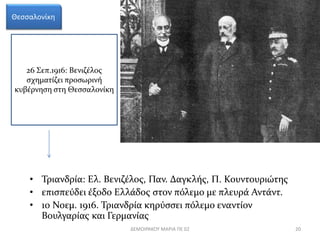 Θεσσαλονίκη 
26 Σεπ.1916: Βενιζέλος 
σχηματίζει προσωρινή 
κυβέρνηση στη Θεσσαλονίκη 
• Τριανδρία: Ελ. Βενιζέλος, Παν. Δαγκλής, Π. Κουντουριώτης 
• επισπεύδει έξοδο Ελλάδος στον πόλεμο με πλευρά Αντάντ. 
• 10 Νοεμ. 1916. Τριανδρία κηρύσσει πόλεμο εναντίον 
Βουλγαρίας και Γερμανίας 
ΔΕΜΟΙΡΑΚΟΥ ΜΑΡΙΑ ΠΕ 02 20 
 