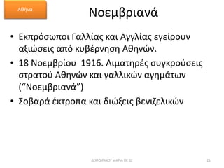 Νοεμβριανά 
Αθήνα 
• Εκπρόσωποι Γαλλίας και Αγγλίας εγείρουν 
αξιώσεις από κυβέρνηση Αθηνών. 
• 18 Νοεμβρίου 1916. Αιματηρές συγκρούσεις 
στρατού Αθηνών και γαλλικών αγημάτων 
(“Νοεμβριανά”) 
• Σοβαρά έκτροπα και διώξεις βενιζελικών 
ΔΕΜΟΙΡΑΚΟΥ ΜΑΡΙΑ ΠΕ 02 21 
 