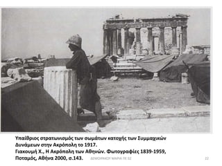 Υπαίθριος στρατωνισμός των σωμάτων κατοχής των Συμμαχικών 
Δυνάμεων στην Ακρόπολη το 1917. 
Γιακουμή Χ., Η Ακρόπολη των Αθηνών. Φωτογραφίες 1839-1959, 
Ποταμός, Αθήνα 2000, σ.143. 
ΔΕΜΟΙΡΑΚΟΥ ΜΑΡΙΑ ΠΕ 02 22 
 
