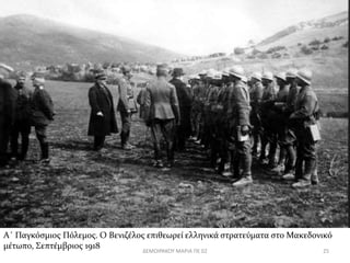 Α΄ Παγκόσμιος Πόλεμος. Ο Βενιζέλος επιθεωρεί ελληνικά στρατεύματα στο Μακεδονικό 
μέτωπο, Σεπτέμβριος 1918 
ΔΕΜΟΙΡΑΚΟΥ ΜΑΡΙΑ ΠΕ 02 25 
 