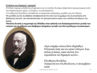 Συνέπειες του διχασμού προσοχή! 
•Η Ελλάς παρέμενε βαθύτατα διχασμένη και οι ένοπλες δυνάμεις βαρύτατα τραυματισμένες από 
την παρατεταμένη κρίση, τις διώξεις, τις αποστρατείες. 
• Η κυβέρνηση Βενιζέλου κατόρθωσε να σχηματίσει αξιόμαχες μονάδες για τον πόλεμο. 
•Οι μονάδες αυτές συνέβαλαν αποφασιστικά στη νίκη των συμμάχων της Συνεννόησης στο 
βαλκανικό μέτωπο και αποκατέστησαν το τραυματισμένο κύρος των ενόπλων δυνάμεων της 
χώρας 
•Κατέστη δυνατή η συμμετοχή της Ελλάδας στην τράπεζα των διαπραγματεύσεων μεταξύ των 
νικητών για τη ρύθμιση των διάφορων ζητημάτων μεταξύ των δύο εμπόλεμων συνασπισμών. 
«Εγώ υπήρξα ο αίτιος διότι εδιχάσθη ο 
Ελληνικός λαός και τον μέγαν πόλεμον. Εγώ, 
καλώς ή κακώς, είμαι εκείνος που 
επροκάλεσε τον διχασμόν αυτόν». 
Ελευθέριος Βενιζέλος 
(Αγόρευσή του στη Βουλή στις 17 Δεκεμβρίου 
1929). 
ΔΕΜΟΙΡΑΚΟΥ ΜΑΡΙΑ ΠΕ 02 27 
 