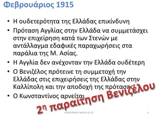 Φεβρουάριος 1915 
• Η ουδετερότητα της Ελλάδας επικίνδυνη 
• Πρόταση Αγγλίας στην Ελλάδα να συμμετάσχει 
στην επιχείρηση κατά των Στενών με 
αντάλλαγμα εδαφικές παραχωρήσεις στα 
παράλια της Μ. Ασίας. 
• Η Αγγλία δεν ανέχονταν την Ελλάδα ουδέτερη 
• Ο Βενιζέλος πρότεινε τη συμμετοχή την 
Ελλάδας στις επιχειρήσεις της Ελλάδας στην 
Καλλίπολη και την αποδοχή της πρότασης 
• Ο Κωνσταντίνος αρνείται . 
ΔΕΜΟΙΡΑΚΟΥ ΜΑΡΙΑ ΠΕ 02 6 
 