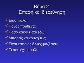 ΒΒήήμμαα 22 
ΕΕππααφφήή κκααιι δδιιεερρεεύύννηησσηη 
ΕΕίίσσααιι κκααλλάά;; 
ΠΠοοννάάςς πποουυθθεεννάά;; 
ΠΠόόσσοο κκααιιρρόό εείίσσααιι εεδδώώ;; 
ΜΜπποορρεείίςς νναα κκοουυννηηθθεείίςς;; 
ΕΕίίννααιι κκάάπποοιιοοςς άάλλλλοοςς μμααζζίί σσοουυ;; 
ΤΤιι σσοουυ έέχχεειι σσυυμμββεείί;; 
 
