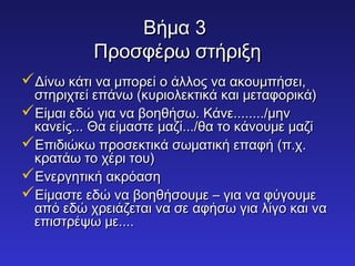 ΒΒήήμμαα 33 
ΠΠρροοσσφφέέρρωω σσττήήρριιξξηη 
ΔΔίίννωω κκάάττιι νναα μμπποορρεείί οο άάλλλλοοςς νναα αακκοουυμμππήήσσεειι,, 
σσττηηρριιχχττεείί εεππάάννωω ((κκυυρριιοολλεεκκττιικκάά κκααιι μμεεττααφφοορριικκάά)) 
ΕΕίίμμααιι εεδδώώ γγιιαα νναα ββοοηηθθήήσσωω.. ΚΚάάννεε................/μμηηνν 
κκααννεείίςς...... ΘΘαα εείίμμαασσττεε μμααζζίί....../θθαα ττοο κκάάννοουυμμεε μμααζζίί 
ΕΕππιιδδιιώώκκωω ππρροοσσεεκκττιικκάά σσωωμμααττιικκήή εεππααφφήή ((ππ..χχ.. 
κκρρααττάάωω ττοο χχέέρριι ττοουυ)) 
ΕΕννεερργγηηττιικκήή αακκρρόόαασσηη 
ΕΕίίμμαασσττεε εεδδώώ νναα ββοοηηθθήήσσοουυμμεε –– γγιιαα νναα φφύύγγοουυμμεε 
ααππόό εεδδώώ χχρρεειιάάζζεεττααιι νναα σσεε ααφφήήσσωω γγιιαα λλίίγγοο κκααιι νναα 
εεππιισσττρρέέψψωω μμεε........ 
 