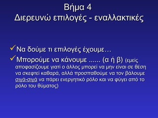 ΒΒήήμμαα 44 
ΔΔιιεερρεευυννώώ εεππιιλλοογγέέςς -- εεννααλλλλαακκττιικκέέςς 
ΝΝαα δδοούύμμεε ττιι εεππιιλλοογγέέςς έέχχοουυμμεε…… 
ΜΜπποορροούύμμεε νναα κκάάννοουυμμεε ............ ((αα ήή ββ)) ((εεμμεείίςς 
ααπποοφφαασσίίζζοουυμμεε γγιιααττίί οο άάλλλλοοςς μμπποορρεείί νναα μμηηνν εείίννααιι σσεε θθέέσσηη 
νναα σσκκεεφφττεείί κκααθθααρράά,, ααλλλλάά ππρροοσσππααθθοούύμμεε νναα ττοονν ββάάλλοουυμμεε 
σσιιγγάά--σσιιγγάά νναα ππάάρρεειι εεννεερργγηηττιικκόό ρρόόλλοο κκααιι νναα φφύύγγεειι ααππόό ττοο 
ρρόόλλοο ττοουυ θθύύμμααττοοςς)) 
 