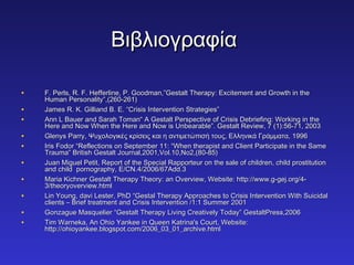 ΒΒιιββλλιιοογγρρααφφίίαα 
• FF.. PPeerrllss,, RR.. FF.. HHeeffffeerrlliinnee,, PP.. GGooooddmmaann,,””GGeessttaalltt TThheerraappyy:: EExxcciitteemmeenntt aanndd GGrroowwtthh iinn tthhee 
HHuummaann PPeerrssoonnaalliittyy””,,((226600--226611)) 
• JJaammeess RR.. KK.. GGiilllliiaanndd BB.. EE.. ““CCrriissiiss IInntteerrvveennttiioonn SSttrraatteeggiieess”” 
• AAnnnn LL BBaauueerr aanndd SSaarraahh TToommaann““ AA GGeessttaalltt PPeerrssppeeccttiivvee ooff CCrriissiiss DDeebbrriieeffiinngg:: WWoorrkkiinngg iinn tthhee 
HHeerree aanndd NNooww WWhheenn tthhee HHeerree aanndd NNooww iiss UUnnbbeeaarraabbllee””.. GGeessttaalltt RReevviieeww,, 77 ((11))::5566--7711,, 22000033 
• GGlleennyyss PPaarrrryy,, ΨΨυυχχοολλοογγιικκέέςς κκρρίίσσεειιςς κκααιι ηη ααννττιιμμεεττώώππιισσήή ττοουυςς,, ΕΕλλλληηννιικκάά ΓΓρράάμμμμαατταα,, 11999966 
• IIrriiss FFooddoorr ““RReefflleeccttiioonnss oonn SSeepptteemmbbeerr 1111:: ““WWhheenn tthheerraappiisstt aanndd CClliieenntt PPaarrttiicciippaattee iinn tthhee SSaammee 
TTrraauummaa”” BBrriittiisshh GGeessttaalltt JJoouurrnnaall,,22000011,,VVooll..1100,,NNoo22,,((8800--8855)) 
• JJuuaann MMiigguueell PPeettiitt,, RReeppoorrtt ooff tthhee SSppeecciiaall RRaappppoorrtteeuurr oonn tthhee ssaallee ooff cchhiillddrreenn,, cchhiilldd pprroossttiittuuttiioonn 
aanndd cchhiilldd ppoorrnnooggrraapphhyy,, EE//CCNN..44//22000066//6677AAdddd..33 
• MMaarriiaa KKiicchhnneerr GGeessttaalltt TThheerraappyy TThheeoorryy:: aann OOvveerrvviieeww,, WWeebbssiittee:: hhttttpp::////wwwwww..gg--ggeejj..oorrgg//44-- 
33//tthheeoorryyoovveerrvviieeww..hhttmmll 
• LLiinn YYoouunngg,, ddaavvii LLeesstteerr,, PPhhDD ““GGeessttaall TThheerraappyy AApppprrooaacchheess ttoo CCrriissiiss IInntteerrvveennttiioonn WWiitthh SSuuiicciiddaall 
cclliieennttss –– BBrriieeff ttrreeaattmmeenntt aanndd CCrriissiiss IInntteerrvveennttiioonn //11::11 SSuummmmeerr 22000011 
• GGoonnzzaagguuee MMaassqquueelliieerr ““GGeessttaalltt TThheerraappyy LLiivviinngg CCrreeaattiivveellyy TTooddaayy”” GGeessttaallttPPrreessss,,22000066 
• TTiimm WWaarrnneekkaa,, AAnn OOhhiioo YYaannkkeeee iinn QQuueeeenn KKaattrriinnaa''ss CCoouurrtt,, WWeebbssiittee:: 
hhttttpp::////oohhiiooyyaannkkeeee..bbllooggssppoott..ccoomm//22000066__0033__0011__aarrcchhiivvee..hhttmmll 
 