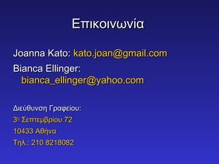 ΕΕππιικκοοιιννωωννίίαα 
JJooaannnnaa KKaattoo:: kkaattoo..jjooaann@@ggmmaaiill..ccoomm 
BBiiaannccaa EElllliinnggeerr:: 
bbiiaannccaa__eelllliinnggeerr@@yyaahhoooo..ccoomm 
ΔΔιιεεύύθθυυννσσηη ΓΓρρααφφεείίοουυ:: 
33ηηςς ΣΣεεππττεεμμββρρίίοουυ 7722 
1100443333 ΑΑθθήήνναα 
ΤΤηηλλ..:: 221100 88221188008822 
