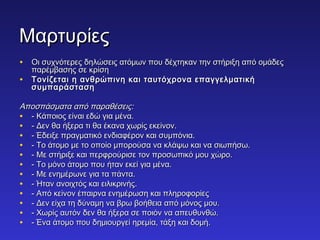 ΜΜααρρττυυρρίίεεςς 
• ΟΟιι σσυυχχννόόττεερρεεςς δδηηλλώώσσεειιςς ααττόόμμωωνν πποουυ δδέέχχττηηκκαανν ττηηνν σσττήήρριιξξηη ααππόό οομμάάδδεεςς 
ππααρρέέμμββαασσηηςς σσεε κκρρίίσσηη 
• ΤΤοοννίίζζεεττααιι ηη ααννθθρρώώππιιννηη κκααιι ττααυυττόόχχρροονναα εεππααγγγγεελλμμααττιικκήή 
σσυυμμππααρράάσστταασσηη 
ΑΑπποοσσππάάσσμμαατταα ααππόό ππααρρααθθέέσσεειιςς:: 
• -- ΚΚάάπποοιιοοςς εείίννααιι εεδδώώ γγιιαα μμέένναα.. 
• -- ΔΔεενν θθαα ήήξξεερραα ττιι θθαα έέκκαανναα χχωωρρίίςς εεκκεείίννοονν.. 
• -- ΈΈδδεειιξξεε ππρρααγγμμααττιικκόό εεννδδιιααφφέέρροονν κκααιι σσυυμμππόόννιιαα.. 
• -- ΤΤοο άάττοομμοο μμεε ττοο οοπποοίίοο μμπποορροούύσσαα νναα κκλλάάψψωω κκααιι νναα σσιιωωππήήσσωω.. 
• -- ΜΜεε σσττήήρριιξξεε κκααιι ππεερρφφρροούύρριισσεε ττοονν ππρροοσσωωππιικκόό μμοουυ χχώώρροο.. 
• -- ΤΤοο μμόόννοο άάττοομμοο πποουυ ήήτταανν εεκκεείί γγιιαα μμέένναα.. 
• -- ΜΜεε εεννηημμέέρρωωννεε γγιιαα τταα ππάάνντταα.. 
• -- ΉΉτταανν ααννοοιιχχττόόςς κκααιι εειιλλιικκρριιννήήςς.. 
• -- ΑΑππόό κκεείίννοονν έέππααιιρρνναα εεννηημμέέρρωωσσηη κκααιι ππλληηρροοφφοορρίίεεςς 
• -- ΔΔεενν εείίχχαα ττηη δδύύννααμμηη νναα ββρρωω ββοοήήθθεειιαα ααππόό μμόόννοοςς μμοουυ.. 
• -- ΧΧωωρρίίςς ααυυττόόνν δδεενν θθαα ήήξξεερραα σσεε πποοιιόόνν νναα ααππεευυθθυυννθθώώ.. 
• -- ΈΈνναα άάττοομμοο πποουυ δδηημμιιοουυρργγεείί ηηρρεεμμίίαα,, ττάάξξηη κκααιι δδοομμήή.. 
 