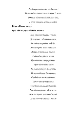 Боліли рани та вже не болять, 
Жовто-блакитний стяг покрив їх тіло. 
Один за одним шикувались в ряд, 
Героїв сотня в небо полетіла. 
Відео «Пливе кача» 
Вірш «За тих,що у вічність пішли» 
Біль стискає і серце і груди 
За тих,що у вічність пішли. 
Їх подвиг народ не забуде, 
В безсмертя вони відійшли. 
А так їм хотілося жити, 
У вільнім і ріднім краю. 
Промінчику сонця радіти, 
І мрію здійснити свою. 
Та ні,не судилось їм жити, 
Бо кат обірвав їм життя. 
Свободу не можна убити, 
Немає цьому вороття. 
Тож будьмо ми гідні героїв, 
І пам'ять про них збережем. 
Нам не треба пролитої крові, 
Та за свободу ми далі підем! 
 