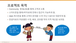 프로젝트 목적 
• Community 형 BLOG를 통해 고객과 소통 
• 스마트폰을 통해 PT자료에 언제나 접근이 가능하게 함. 
• Q&A 게시판을 통해 고객의 문의를 1:1이 아닌 1:N으로 대응하게 함. 
• 한글자료의 무분별한 수정, 배포, 공유를 막아 지적 재산을 보호함. 
BLOG를 통해 
소통해요 
한글자료도 
블로그에….. 
오~ Q&A 에 
질문하면 다른 
SE도 함께 
도와 준다 구요? 
 