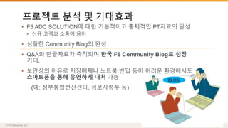 프로젝트 분석 및 기대효과 
• F5 ADC SOLUTION에 대한 기본적이고 총체적인 PT자료의 완성 
• 신규 고객과 소통에 용이 
• 심플한 Community Blog의 완성 
• Q&A와 한글자료가 축적되며 한국 F5 Community Blog로 성장 
기대. 
• 보안상의 이유로 저장매체나 노트북 반입 등이 어려운 환경에서도 
스마트폰을 통해 유연하게 대처 가능 
오~Q&A 에 
질문하면 
다른 SE도 
도와주네요 
(예: 정부통합전산센터, 정보사령부 등) 
BLOG 
