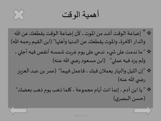 أهمية الوقت 
إضاعة الوقت أشد من الموت ، لأن إضاعة الوقت يقطعك عن الله ”  
والدار الآخرة، والموت يقطعك عن الدنيا وأهلها“ )ابن القيم رحمه الله( 
ما ندمت على ش يء ندمي على يوم غربت شمسه أنقصفيه أجلي ، ”  
ولم يزد فيه عملي“ )ابن مسعود رض ي الله عنه( 
إن الليل والنهار يعملان فيك ، فاعمل فيهما“ )عمر بن عبد العزيز ”  
رض ي الله عنه( 
يا ابن آدم ، إنما انت أيام مجموعة ، كلما ذهب يوم ذهب بعضك“ ”  
)حسن البصري ( 
الجوهرة العقيل 
 