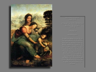 Λεονάρντο ντα Βίντσι 1459-1519 Η Παναγία με το Θείο Βρέφος την αγία Άννα και τον αμνό 1502-16 168x130 cm Λούβρο Παρίσι Το βλέμμα οδηγείται στη λίμνη που αποκαλύπτεται στο βάθος, πίσω από τη σκυμμένη προς το Χριστό μορφή της Παναγίας. Το υγρό στοιχείο παραπέμπει στην έννοια της μητρότητας, της Θεάς Μητέρας, της Γης. Οι μητρικές μορφές αγκαλιάζουν, σα να περιέχουν η μία την άλλη. Το χαμόγελο της αγίας Άννας αγκαλιάζει, με ένα μυστηριώδη τρόπο, ολόκληρο το σύμπαν από τις αρχές της δημιουργίας ως σήμερα.  