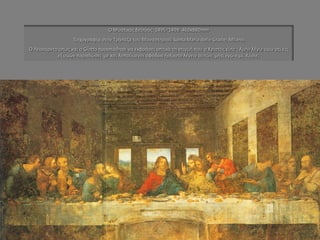 Ο Μυστικός δείπνος 1495~1498 460x880mm Τοιχογραφία στην Τράπεζα του Μοναστηριού Santa Maria delle Grazie, Milano. Ο Λεονάρντο όπως και ο Giotto προσπάθησε να εκφράσει οπτικά τη στιγμή που ο Χριστός είπε : Αμήν λέγω υμίν ότι εις εξ υμών παραδώσει με και λυπούμενοι σφόδρα ήρξαντο λέγειν αυτών, μήτι εγώ ειμί, Κύριε;  