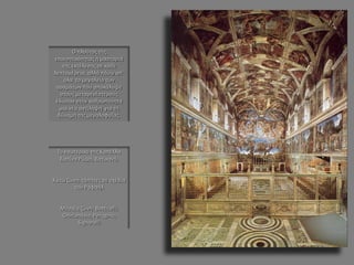 Το εσωτερικό της Καπέλλα Σιστίνα Ρώμη, Βατικανό. 
Κάτω ζώνη: τάπητες σε σχέδια του Ραφαήλ 
Μεσαία ζώνη: Botticelli, Ghirlandaio, Perugino, Signorelli 
Ο πλούτος της επινοητικότητας η μαστοριά της εκτέλεσης σε κάθε λεπτομέρεια, αλλά πάνω απ΄ όλα το μεγαλείο των οραμάτων που αποκάλυψε στους μεταγενέστερους έδωσαν στην ανθρωπότητα μια νέα αντίληψη για τη δύναμη της μεγαλοφυΐας.  