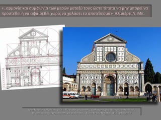 Λέον Μπατίστα Αλμπέρτι 1404-1472 Ιταλός ουμανιστής, καλλιτέχνης, αρχιτέκτονας, πολεοδόμος, θεωρητικός της τέχνης, ποιητής και φιλόσοφος. Σάντα Μαρία Νοβέλα, 1456, Φλωρεντία 
«..αρμονία και συμφωνία των μερών μεταξύ τους ώστε τίποτα να μην μπορεί να προστεθεί ή να αφαιρεθεί χωρίς να χαλάσει το αποτέλεσμα» Αλμπέρτι Λ. Μπ.  