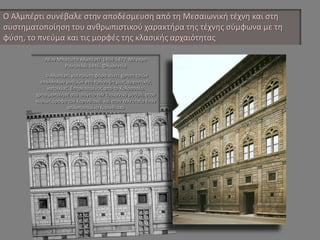 Ο Αλμπέρτι συνέβαλε στην αποδέσμευση από τη Μεσαιωνική τέχνη και στη συστηματοποίηση του ανθρωπιστικού χαρακτήρα της τέχνης σύμφωνα με τη φύση, το πνεύμα και τις μορφές της κλασικής αρχαιότητας Λέον Μπατίστα Αλμπέρτι 1404-1472 Μέγαρο Ρουτσελάι 1446, Φλωρεντία ο Αλμπέρτι για πρώτη φόρα κάνει χρήση τριών επάλληλων ρυθμών στη πρόσοψη μιας αρχοντικής κατοικίας. Επηρεασμένος από το Κολοσσαίο, χρησιμοποίησε στο ισόγειο τον Τοσκανικό ρυθμό, στον κυρίως όροφο τον Κορινθιακό, και στον τελευταίο έναν απλοποιημένο Κορινθιακό  