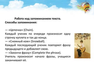 Работа над запоминанием текста. 
Способы запоминания: 
— «Цепочка» (Chain). 
Каждый ученик по очереди произносит одну 
строчку куплета и так до конца. 
— «Снежный ком» (Snowball). 
Каждый последующий ученик повторяет фразу 
предыдущего и добавляет свою. 
— «Закончи фразу» (Complete the phrase). 
Учитель произносит начало фразы, учащиеся 
заканчивают её. 
 