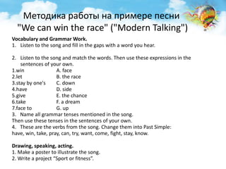 Методика работы на примере песни 
"We can win the race" ("Modern Talking") 
Vocabulary and Grammar Work. 
1. Listen to the song and fill in the gaps with a word you hear. 
2. Listen to the song and match the words. Then use these expressions in the 
sentences of your own. 
1.win A. face 
2.let B. the race 
3.stay by one's C. down 
4.have D. side 
5.give E. the chance 
6.take F. a dream 
7.face to G. up 
3. Name all grammar tenses mentioned in the song. 
Then use these tenses in the sentences of your own. 
4. These are the verbs from the song. Change them into Past Simple: 
have, win, take, pray, can, try, want, come, fight, stay, know. 
Drawing, speaking, acting. 
1. Make a poster to illustrate the song. 
2. Write a project “Sport or fitness”. 
 