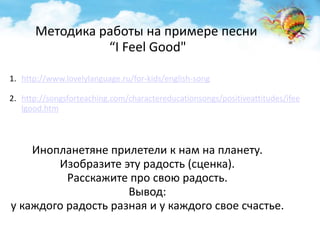 Методика работы на примере песни 
1. http://www.lovelylanguage.ru/for-kids/english-song 
2. http://songsforteaching.com/charactereducationsongs/positiveattitudes/ifee 
lgood.htm 
“I Feel Good" 
Инопланетяне прилетели к нам на планету. 
Изобразите эту радость (сценка). 
Расскажите про свою радость. 
Вывод: 
у каждого радость разная и у каждого свое счастье. 
 