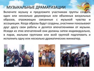 МУЗЫКАЛЬНЫЕ ДРАМАТИЗАЦИИ 
Включите музыку и предложите участникам группы создать 
один или несколько двухмерных или объемных визуальных 
образов, отражающих связанные с музыкой чувства и 
ассоциации. Когда образы будут созданы, участники показывают 
друг другу свои работы и делятся впечатлениями от музыки. 
Исходя из этих впечатлений они должны затем индивидуально, 
в парах, малыми группами или всей группой подготовить и 
исполнить одну или несколько драматических миниатюр. 
 