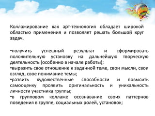 Коллажирование как арт-технология обладает широкой 
областью применения и позволяет решать большой круг 
задач. 
•получить успешный результат и сформировать 
положительную установку на дальнейшую творческую 
деятельность (особенно в начале работы); 
•выразить свое отношение к заданной теме, свои мысли, свои 
взгляд, свое понимание темы; 
•развить художественные способности и повысить 
самооценку проявить оригинальность и уникальность 
личности участника группы; 
•в групповом коллаже осознавание своих паттернов 
поведения в группе, социальных ролей, установок; 
 