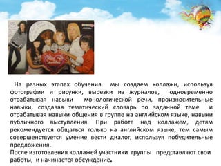 На разных этапах обучения мы создаем коллажи, используя 
фотографии и рисунки, вырезки из журналов, одновременно 
отрабатывая навыки монологической речи, произносительные 
навыки, создавая тематический словарь по заданной теме и 
отрабатывая навыки общения в группе на английском языке, навыки 
публичного выступления. При работе над коллажем, детям 
рекомендуется общаться только на английском языке, тем самым 
совершенствуется умение вести диалог, используя побудительные 
предложения. 
После изготовления коллажей участники группы представляют свои 
работы, и начинается обсуждение. 
 