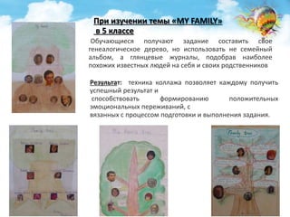 При изучении темы «MY FAMILY» 
в 5 классе 
Обучающиеся получают задание составить свое 
генеалогическое дерево, но использовать не семейный 
альбом, а глянцевые журналы, подобрав наиболее 
похожих известных людей на себя и своих родственников 
Результат: техника коллажа позволяет каждому получить 
успешный результат и 
способствовать формированию положительных 
эмоциональных переживаний, с 
вязанных с процессом подготовки и выполнения задания. 
 