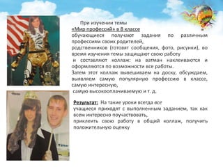 При изучении темы 
«Мир профессий» в 8 классе 
обучающиеся получают задания по различным 
профессиям своих родителей, 
родственников (готовят сообщения, фото, рисунки), во 
время изучения темы защищают свою работу 
и составляют коллаж: на ватман наклеиваются и 
оформляются по возможности все работы. 
Затем этот коллаж вывешиваем на доску, обсуждаем, 
выявляем самую популярную профессию в классе, 
самую интересную, 
самую высокооплачиваемую и т. д. 
Результат: На такие уроки всегда все 
учащиеся приходят с выполненным заданием, так как 
всем интересно поучаствовать, 
приклеить свою работу в общий коллаж, получить 
положительную оценку 
 