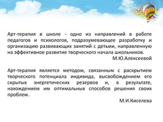 Арт-терапия в школе - одно из направлений в работе 
педагогов и психологов, подразумевающее разработку и 
организацию развивающих занятий с детьми, направленную 
на эффективное развитие творческого начала школьников. 
М.Ю.Алексеевой 
Арт-терапия является методом, связанным с раскрытием 
творческого потенциала индивида, высвобождением его 
скрытых энергетических резервов и, в результате, 
нахождением им оптимальных способов решения своих 
проблем. 
М.И.Киселева 
 
