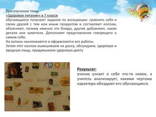 При изучении темы 
«Здоровое питание» в 7 классе 
обучающиеся получают задания на ассоциации: сравнить себя и 
своих друзей с тем или иным продуктом и составляют коллаж, 
объясняют, почему именно это блюдо, другие добавляют, какие 
детали они заметили. Дополняют представление говорящего о 
самом себе. 
На ватман наклеиваются и оформляются все работы. 
Затем этот коллаж вывешиваем на доску, обсуждаем, здоровую и 
вредную пищу, придумываем здоровую диету 
Результат: 
ученик узнает о себе что-то новое, а 
учитель анализирует, какими чертами 
характера обладают его обучающиеся. 
 