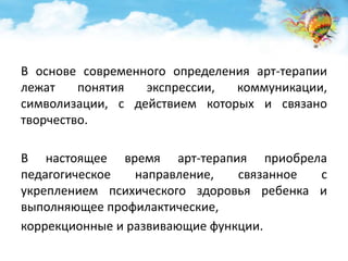В основе современного определения арт-терапии 
лежат понятия экспрессии, коммуникации, 
символизации, с действием которых и связано 
творчество. 
В настоящее время арт-терапия приобрела 
педагогическое направление, связанное с 
укреплением психического здоровья ребенка и 
выполняющее профилактические, 
коррекционные и развивающие функции. 
 