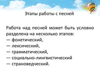 Этапы работы с песней 
Работа над песней может быть условно 
разделена на несколько этапов: 
— фонетический, 
— лексический, 
— грамматический, 
— социально-лингвистический 
— страноведческий. 
 
