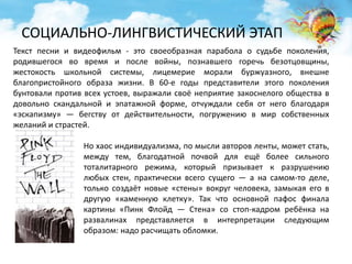 СОЦИАЛЬНО-ЛИНГВИСТИЧЕСКИЙ ЭТАП 
Текст песни и видеофильм - это своеобразная парабола о судьбе поколения, 
родившегося во время и после войны, познавшего горечь безотцовщины, 
жестокость школьной системы, лицемерие морали буржуазного, внешне 
благопристойного образа жизни. В 60-е годы представители этого поколения 
бунтовали против всех устоев, выражали своё неприятие закоснелого общества в 
довольно скандальной и эпатажной форме, отчуждали себя от него благодаря 
«эскапизму» — бегству от действительности, погружению в мир собственных 
желаний и страстей. 
Но хаос индивидуализма, по мысли авторов ленты, может стать, 
между тем, благодатной почвой для ещё более сильного 
тоталитарного режима, который призывает к разрушению 
любых стен, практически всего сущего — а на самом-то деле, 
только создаёт новые «стены» вокруг человека, замыкая его в 
другую «каменную клетку». Так что основной пафос финала 
картины «Пинк Флойд — Стена» со стоп-кадром ребёнка на 
развалинах представляется в интерпретации следующим 
образом: надо расчищать обломки. 
 