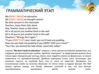 ГРАММАТИЧЕСКИЙ ЭТАП 
We (DON’T NEED) no education 
We (DON’T NEED) no thought control 
No dark sarcasm in the classroom 
Teachers, leave them kids alone 
Hey, Teacher, leave us kids alone 
All in all you're just another brick in the wall 
All in all you're just another brick in the wall 
[Teacher:] "Wrong, Do it again." 
"If you (DON’T EAT) your meat, you can't have any pudding. 
How can you have any pudding if you (DON’T EAT) your meat?" 
"You! Yes, you behind the bike sheds, stand still, laddy!" 
Строчка "We don't need no education" неверна с точки зрения английской грамматики: она 
содержит распространённую ошибку "двойное отрицание" (в предложении должна быть 
только одна отрицательная частица, иначе, если подойти совсем уж формально, то смысл 
поменяется на противоположный). Двойное отрицание очень часто используют для 
усиления смысла, но ошибкой быть оно от этого не перестаёт. Возможно, это 
сознательный намёк на качество обучения: по тексту песен и кадрам фильма The Wall 
можно сделать вывод, что Уотерс обвиняет учителей в том, что они больше 
заинтересованы муштровать детей, нежели учить. 
 