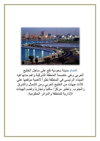 الدمام مدينة سعودية تقع على ساحل الخليج 
العربي وهي عاصمة المنطقة الشرقية واهم مدنها فيه 
الميناء الرئيسي في المنطقة نظراً لأهمية موقعها على 
ثلاث جهات من الخليج العربي ومن الشمال والشرق 
والجنوب. وتعتبر مركزا سكنيا وتجاريا وتضم الهيئات 
الإدارية للمنطقة والدوائر الحكومية. 
