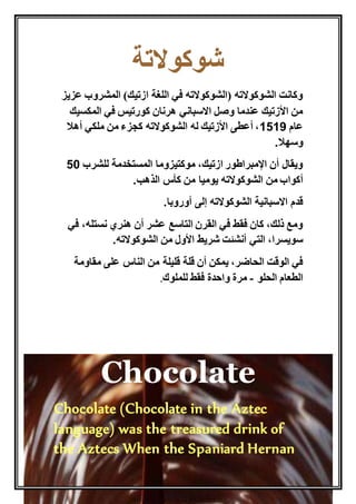 شوكولاتة 
وكانت الشوكولاته )الشوكولاته في اللغة ازتيك( المشروب عزيز 
من الأزتيك عندما وصل الاسباني هرنان كورتيس في المكسيك 
عام 5151 ، أعطى الأزتيك له الشوكولاته كجزء من ملكي أهلا 
وسهلا. 
ويقال أن الإمبراطور ازتيك، موكتيزوما المستخدمة للشرب 15 
أكواب من الشوكولاته يوميا من كأس الذهب. 
قدم الاسبانية الشوكولاته إلى أوروبا. 
ومع ذلك، كان فقط في القرن التاسع عشر أن هنري نستله، في 
سويسرا، التي أنشئت شريط الأول من الشوكولاته. 
في الوقت الحاضر، يمكن أن قلة قليلة من الناس على مقاومة 
الطعام الحلو - مرة واحدة فقط للملوك. 
Chocolate 
Chocolate (Chocolate in the Aztec 
language) was the treasured drink of 
the Aztecs When the Spaniard Hernan 
 
