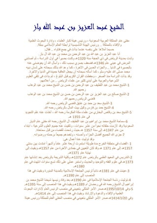 الشيخ عبد العزيز بن عبد الله باز 
مفتي عام المملكة العربية السعودية ، ورئيس هيئة كبار العلماء ، وإدارة البحوث العلمية 
والإفتاء بالمملكة .. ورئيس الهيئة التأسيسية لرابطة العالم الإسلامي بمكة. 
حسبما أملاها علي بنفسه عندما بدأت في جمع فتاواه .. فقال: 
أنا عبد العزيز بن عبد الله بن عبد الرحمن بن محمد بن عبد الله آل باز. 
ولدت بمدينة الرياض في ذي الحجة سنة 0231 هـ وكنت بصيراً في أول الدراسة ، ثم أصابني 
المرض في عيني عام 0231 هـ فضعف بصري بسبب ذلك ، وأسأل الله أن يعوضني عنه 
بالبصيرة في الدنيا .. والجزاء الحسن في الآخرة ، كما وعد الله بذلك سبحانه على لسان نبيه 
محمد صلى الله عليه وسلم ، كما أسأله سبحانه أن يجعل العاقبة حميدة في الدنيا والآخرة. 
وقد بدأت الدراسة منذ الصغر ، وحفظت القرآن الكريم قبل البلوغ ، ثم بدأت في تلقي العلوم 
الشرعية والعربية على أيدي كثير من علماء الرياض .. من أعلامهم: 
-1 الشيخ محمد بن عبد اللطيف بن عبد الرحمن بن حسن بن الشيخ محمد بن عبد الوهاب 
رحمهم الله. 
-2 الشيخ صالح بن عبد العزيز بن عبد الرحمن بن حسن بن الشيخ محمد بن عبد الوهاب 
قاضي الرياض رحمهم الله. 
-3 الشيخ سعد بن حمد بن عتيق قاضي الرياض رحمه الله. 
-4 الشيخ حمد بن فارس وكيل بيت المال بالرياض رحمه الله. 
-5 الشيخ سعد بن وقاص البخاري من علماء مكة المكرمة رحمه الله ، أخذت عنه علم التجويد 
في عام 0211 هـ. 
-6 سماحة الشيخ محمد بن إبراهيم بن عبد اللطيف آل الشيخ رحمه الله مفتي عام الديار 
السعودية وقد لازمت حلقاته نحوا من عشر سنوات ، وتلقيت عنه جميع العلوم الشرعية ، ابتداء 
من عام 0231 هـ إلى سنة 0211 هـ حيث رشحت للقضاء من قبل سماحته. 
-7 جزى الله الجميع أفضل الجزاء وأحسنه ، وتغمدهم جميعا برحمته ورضوانه. 
-وقد توليت عدة أعمال هي: 
1 -القضاء في منطقة الخرج مدة طويلة استمرت أربعة عشر عاما وأشهراً امتدت بين سنتي 
0211 هـ إلى عام 0210 هـ وقد كان التعيين في جمادى الآخرة من عام 0211 هـ وبقيت إلى 
نهاية عام 0210 هـ. 
-2 التدريس في المعهد العلمي بالرياض عام 0213 هـ وكلية الشريعة بالرياض بعد إنشائها عام 
0212 هـ في علوم الفقه والتوحيد والحديث واستمر عملي على ذلك تسع سنوات انتهت في عام 
0231 هـ. 
-3 عينت في عام 0230 هـ نائبا لرئيس الجامعة الإسلامية بالمدينة المنورة وبقيت في هذا 
المنصب إلى عام 0231 هـ. 
-4 توليت رئاسة الجامعة الإسلامية في عام 0231 هـ بعد وفاة رئيسها شيخنا الشيخ محمد بن 
إبراهيم آل الشيخ رحمه الله في رمضان ام 0233 هـ وبقيت في هذا المنصب إلى سنة 0231 هـ. 
0231 هـ صدر الأمر الملكي بتعييني في منصب الرئيس العام لإدارات البحوث /01/ -5 وفي 03 
العلمية والإفتاء والدعوة والإرشاد وبقيت في هذا المنصب إلى عام 0303 هـ. 
0303 هـ صدر الأمر الملكي بتعييني في منصب المفتي العام للمملكة ورئيس هيئة /0/ وفي 31 
 