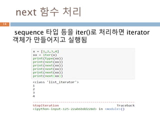 iter 함수의 특징
14
1. 객체가 구현되는지, __iter__인지, iterator를 얻
기 위해 객체를 호출하는지 검사합니다.
2. __iter__가 구현되지 않았지만 __getitem__이 구
현되면 Python은 인덱스 0 (제로)로부터 순서에 따
라 항목을 꺼내려고 하는 반복자.
3. 실패하면 Python은 TypeError를 발생시킵니다.
 