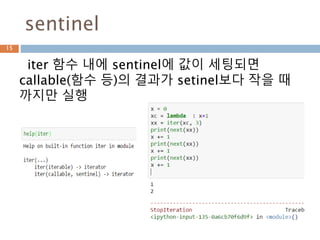 __iter__/__next__
iterator protocol은 기본으로
__iter__/__next__ 메소드가 존재하는 객체
15
<class 'list_iterator'>
['__class__', '__delattr__', '__dir__', '__doc__',
'__eq__', '__format__', '__ge__', '__getattribute__',
'__gt__', '__hash__', '__init__', '__iter__', '__le__',
'__length_hint__', '__lt__', '__ne__', '__new__',
'__next__', '__reduce__', '__reduce_ex__',
'__repr__', '__setattr__', '__setstate__',
'__sizeof__', '__str__', '__subclasshook__']
 