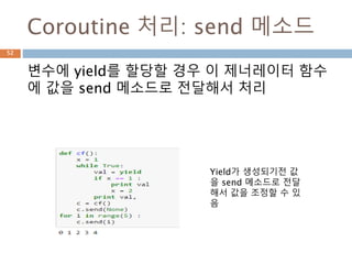 Generator 생성
파이썬에는 tuple(immutable)에는
comprehension이 존재하지 않고 syntax 상으
로 generator 가 생성
52
<generator object <genexpr> at
0x00000000051BB9E8>
True
['__class__', '__del__', '__delattr__', '__dir__',
'__doc__', '__eq__', '__format__', '__ge__',
'__getattribute__', '__gt__', '__hash__',
'__init__', '__iter__', '__le__', '__lt__',
'__name__', '__ne__', '__new__', '__next__',
'__qualname__', '__reduce__',
'__reduce_ex__', '__repr__', '__setattr__',
'__sizeof__', '__str__', '__subclasshook__',
'close', 'gi_code', 'gi_frame', 'gi_running',
'gi_yieldfrom', 'send', 'throw']
 