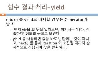 함수 결과 처리-yield
return 를 yield로 대체할 경우는 Generator가
발생
• 먼저 yield 의 뜻을 알아보면, 여기서는 '내다, 산
출하다' 정도의 뜻으로 보인다.
• yield 를 사용하면 값을 바로 반환하는 것이 아니
고, next() 를 통해 iteration 이 소진될 때까지 순
차적으로 진행되며 값을 반환하고,
60
 