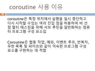 coroutine 사용 이유
72
coroutine은 특정 위치에서 실행을 일시 중단하고
다시 시작할 수있는 여러 진입 점을 허용하여 비 선
점 멀티 태스킹을 위해 서브 루틴을 일반화하는 컴퓨
터 프로그램 구성 요소입
Coroutine은 협동 작업, 예외, 이벤트 루프, 반복자,
무한 목록 및 파이프와 같이 익숙한 프로그램 구성
요소를 구현하는 데 적합
 
