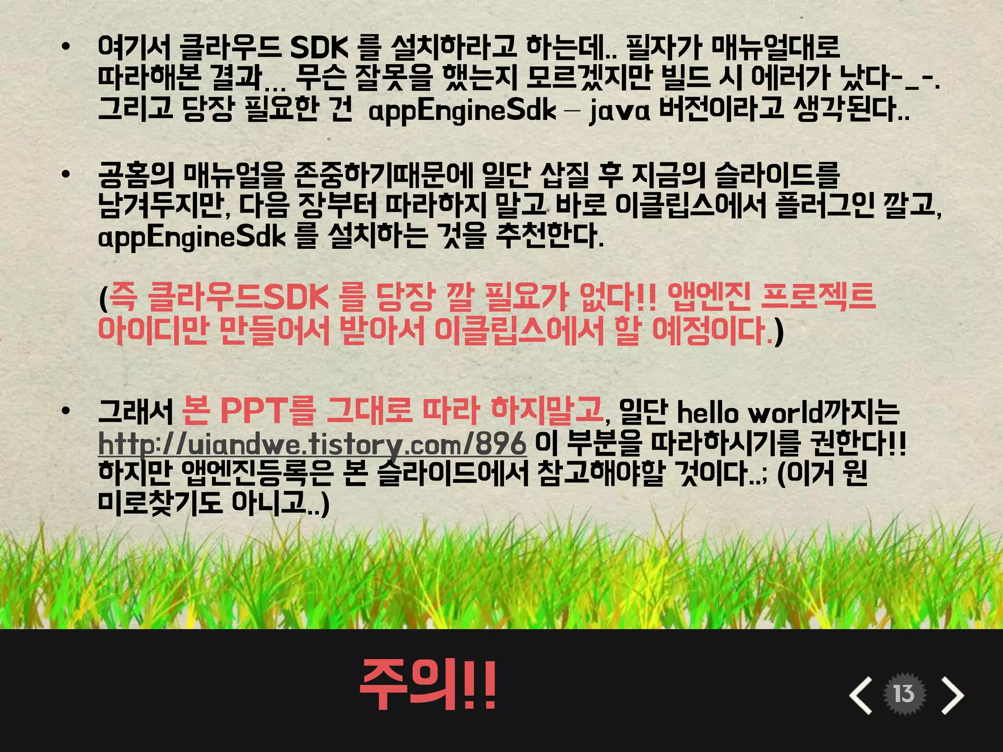 주의!! 13
• 여기서 클라우드 SDK 를 설치하라고 하는데.. 필자가 매뉴얼대로
따라해본 결과… 무슨 잘못을 했는지 모르겠지만 빌드 시 에러가 났다-_-.
그리고 당장 필요한 건 appEngineSdk – java 버전이라고 생각된다..
• 공홈의 매뉴얼을 존중하기때문에 일단 삽질 후 지금의 슬라이드를
남겨두지만, 다음 장부터 따라하지 말고 바로 이클립스에서 플러그인 깔고,
appEngineSdk 를 설치하는 것을 추천한다.
(즉 클라우드SDK 를 당장 깔 필요가 없다!! 앱엔진 프로젝트
아이디만 만들어서 받아서 이클립스에서 할 예정이다.)
• 그래서 본 PPT를 그대로 따라 하지말고, 일단 hello world까지는
http://uiandwe.tistory.com/896 이 부분을 따라하시기를 권한다!!
하지만 앱엔진등록은 본 슬라이드에서 참고해야할 것이다..; (이거 원
미로찾기도 아니고..)
 