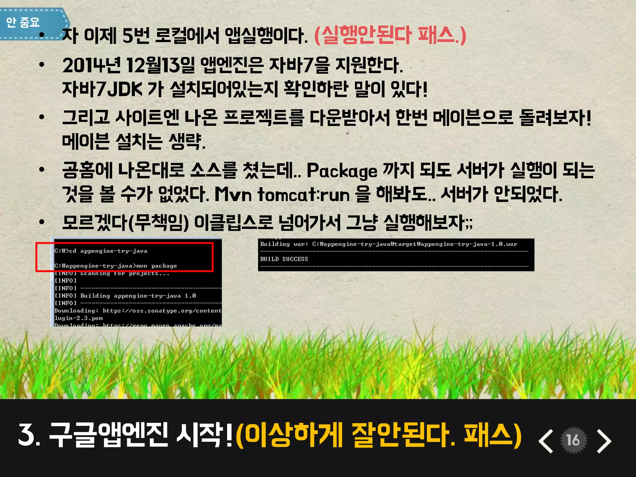 3. 구글앱엔진 시작!(이상하게 잘안된다. 패스) 16
• 자 이제 5번 로컬에서 앱실행이다. (실행안된다 패스.)
• 2014년 12월13일 앱엔진은 자바7을 지원한다.
자바7JDK 가 설치되어있는지 확인하란 말이 있다!
• 그리고 사이트엔 나온 프로젝트를 다운받아서 한번 메이븐으로 돌려보자!
메이븐 설치는 생략.
• 공홈에 나온대로 소스를 쳤는데.. Package 까지 되도 서버가 실행이 되는
것을 볼 수가 없었다. Mvn tomcat:run 을 해봐도.. 서버가 안되었다.
• 모르겠다(무책임) 이클립스로 넘어가서 그냥 실행해보자;;
 