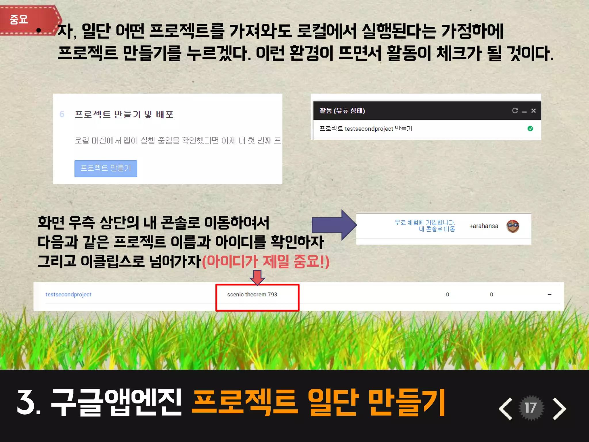 3. 구글앱엔진 프로젝트 일단 만들기 17
• 자, 일단 어떤 프로젝트를 가져와도 로컬에서 실행된다는 가정하에
프로젝트 만들기를 누르겠다. 이런 환경이 뜨면서 활동이 체크가 될 것이다.
화면 우측 상단의 내 콘솔로 이동하여서
다음과 같은 프로젝트 이름과 아이디를 확인하자
그리고 이클립스로 넘어가자(아이디가 제일 중요!)
 